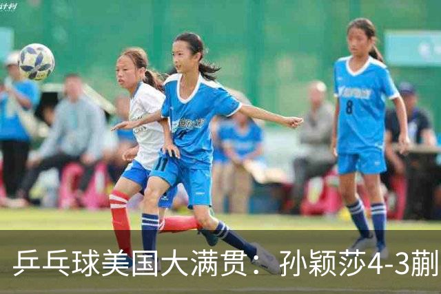 乒乓球美国大满贯：孙颖莎4-3蒯曼 四大满贯女单均已折桂