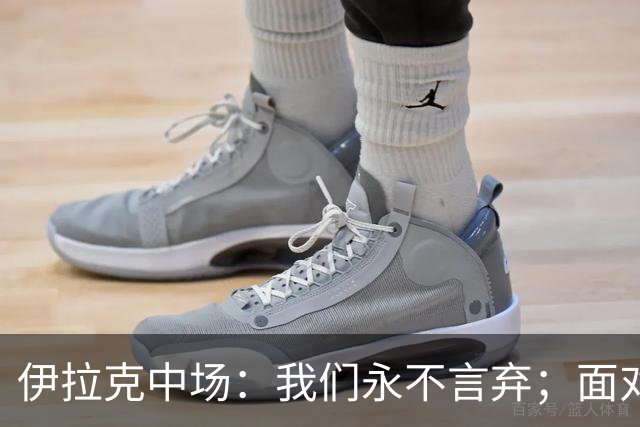 伊拉克中场：我们永不言弃；面对姆巴佩这种巨星我们也会提升状态