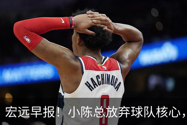 宏远早报！小陈总放弃球队核心，徐杰官宣新身份，周鹏合同确定！
