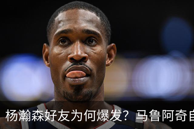杨瀚森好友为何爆发？马鲁阿奇自曝请教戈贝尔 还练出关键三分技能