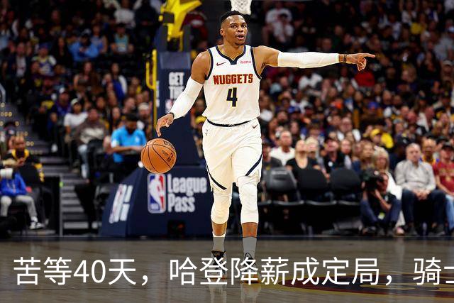 苦等40天，哈登降薪成定局，骑士极限补强计划，有望重返夺冠阵营