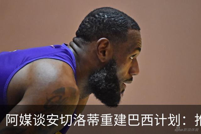 阿媒谈安切洛蒂重建巴西计划：推动深度换血，同时有些旧人会留下