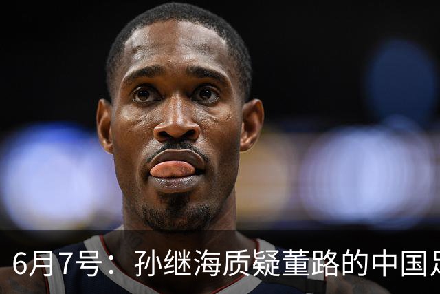 6月7号：孙继海质疑董路的中国足球小将，言下之意落差大，难道他也看不懂我们的未来？